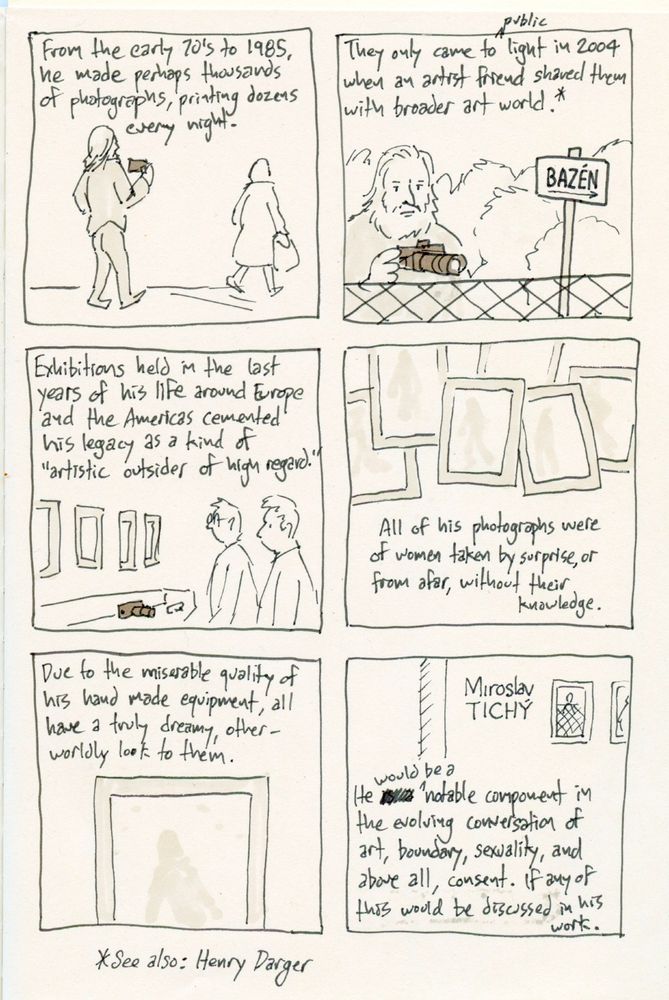A scanned image of a sketchbook page with six panels containing drawings and text. Panel one: A man with long hair following a woman in the street while holding a camera. Text above them reads "From the early 70's to 1985, he made perhaps thousands of photographs, printing dozens every night." Panel two: A bearded man standing at a chain link fence, looking beyond this boundary. Text in the Czech language points towards his subject, reading POOL." Text above him reads "They only came to public light when an artist friend shared them with (the) broader art world.* (see also: Henry Darger) Panel three: Two men looking at photographs mounted on a gallery wall, positioned above a vitrine containing home made camera equipment. Text above them reads "Exhibitions held in the last years of his life around Europe and the Americas cemented his legacy as a kind of "artistic outsider of high regard." Panel four: Various framed photographs with faded, indistinct human forms laid over each other. Text below them reads "All of his photographs were of women taken by surprise, or from afar, without their knowledge." Panel five: A partial view of one such photograph. Text above it reads Due to the miserable quality of his hand made equipment, all have a truly dreamy, other-worldly look to them." Panel six: A gallery wall with Miroslav Tichý impressed upon it, next to framed photographs. text below them reads "He would be a notable component in the evolving conversation of art, boundary, sexuality, and above all, consent. If any of this would be discussed in his work."