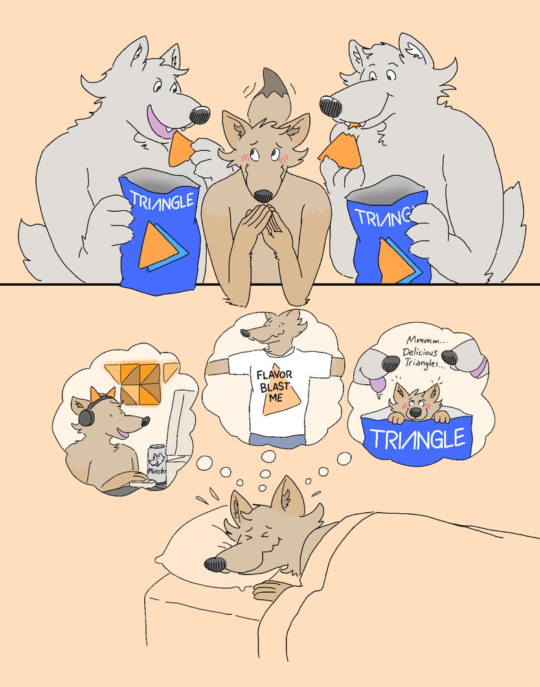 A cartoon drawing of two wolves eating orange triangular corn chips from their respective bags, flanking a blushing, wiggly coyote. The bags read "Triangle." 

In a frame below, a coyote is shown sleeping in bed while thinking of playing video games in a room with triangular orange light panels on the wall while wearing a corn chip earphone set, wearing a shirt that says "FLAVOR BLAST ME," and being in the chip bag himself, as two snouts hover overhead with one saying "Mmmm...Delicious Triangles..."