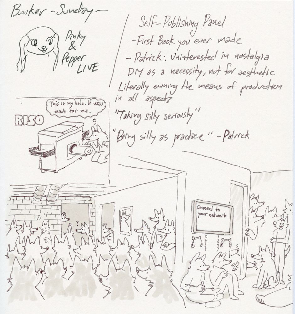 A scanned image of a sketchbook page with various drawings and written descriptions. Text at top reads “Bunker - Sunday-“

A drawing of Pinky from Pinky & Pepper Forever next to the text “Pinky & Pepper LIVE.”  A drawing below shows a wolf examining a drum from an open Riso printer. He thinks, “This is my hole. It was made for me.” 

Text to the right of these drawings reads 
Self-Publishing Panel. 
- First Book you ever made
-Patrick: Uninterested in nostalgia
DIY as a necessity, not for aesthetic
Literally owning the means of production in all aspects
“Taking silly seriously”
“Being silly as practice” -Patrick

On the bottom of the page, a panoramic view of a gallery space showing the floor filled with dozens of canines, bipedal and quadrupedal, watching three animated canines at front excitedly discuss self-publishing. Curious participants peek in from adjacent doors, staircases, and corners. A video monitor on the wall reads “Connect to your network.”