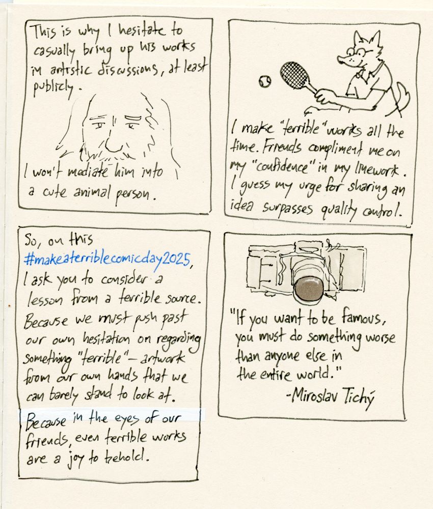 A scanned image of a sketchbook page with four panels containing drawings and text. Panel one: A close-up of a drawing of Miroslav Tichý's face. Text above and below it reads "This is why I hesitate to casually bring up his works in artistic discussions, at least publicly.  Panel two: A cartoon drawing of a canine wearing glasses playing tennis. Text below them reads "I make "terrible" works all the time. Friends compliment me on my "confidence" in my linework. I guess my urge for sharing an idea surpasses quality control." Panel three contains only text: "So, on this #makeaterriblecomicday2025 , I ask you to consider a lesson from a terrible source. Because we must push past out own hesitation on regarding something "terrible-" artwork from out own hands that we can barely stand to look at. Because in the eyes of our friends, even terrible works are a joy to behold." Panel four: A drawing of a homemade 35mm camera with a telephoto lens. Below it, a quote: "If you want to be famous, you must do something worse than anyone else in the entire world." -Miroslav Tichý