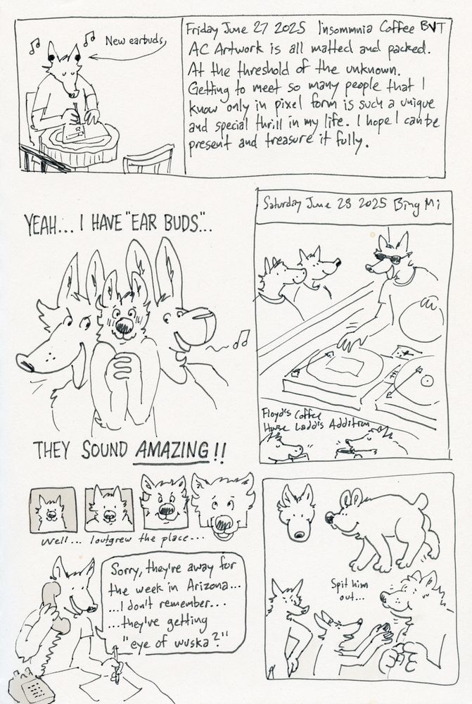 A scanned image of a sketchbook page with various drawings and written descriptions. At top, a rectangle bounds the image of a cartoon wolf doodling atop a live edge tabletop in a cafe. He is wearing earbuds. Text next to him reads “New earbuds.” A written description next to him reads “Friday June 27 2025 Insomnia Coffee BVT AC Artwork is all matter and packed. At the threshold of the unknown. Getting to meet so many people that I know only in pixel form is such a unique and special thrill in my life. I hope I can be present and treasure it fully.”

The next drawing is of a small wolf with clasped hands squished between a large wolf and a large rabbit, both with very tall ears. Text above and below the drawing reads “Yeah…I have “ear buds…” They sound amazing!”

The next drawing reads “Saturday June 28 2025 Bing Mi.” A wolf and horse look on as a Jianbing chef places millet platters on two large turntables. Below, the horse and wolf sip coffee below the words “Floyd’s Coffee House Ladd’s Addition.”

The next drawing shows a wolf’ looking out a small box, growing large over three successive boxes as they surpass the box boundaries. At the end he says “Well… I outgrew the place…”

The next drawing depicts a wolf answering a phone and taking a note. He says, “Sorry, they’re away for the week in Arizona… …I don’t remember… …they’re getting “eye of wuska?”

The next drawing shows a large rabbit-wolf creature. Below, Two wolves look on disappointed as a very large wolf stands with his mouth full. One of the smaller wolves holds out his hands, saying, “Spit him out…”
