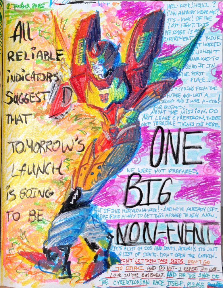 It's a vibrant art of Rodimus made in pastels, markers and glitter markers. He is showing a thumbs up and smiling with his eyes shut. There's bright fire to the left and pink swirly clouds to the right. The shadow on him is saturated blue. Text says in black "All reliable indicators suggest that TOMORROW'S LAUNCH is going to be ONE. BIG. NON-EVENT.". smaller text on the right quotes the message from issue 1: "hell-kzz-hello? Can anybody hear me? It's kssk of the lost light. This message is an experiment, I think it worked I wouldn't have to send it in the first place. I'm calling from the future and. Wait a second. And I have a kssk for Rodimus: ABORT THE MISSION. DO NOT LEAVE CYBERTRON. THERE ARE TERRIBLE THINGS OUT HERE. We were NOT prepared. But if I miscalcu ksssk and we've already left. Please find a way to get this message to him now. It's a list of do's and don'ts. Actually, it's just a list of don'ts. Don't open the coffin. Don't let them take skids. Don't go to delphi. And do not I repeat do not look in the basement. And for the sake OF THE CYBERTRONIAN RACE ITSELF PLEASE DON'T."