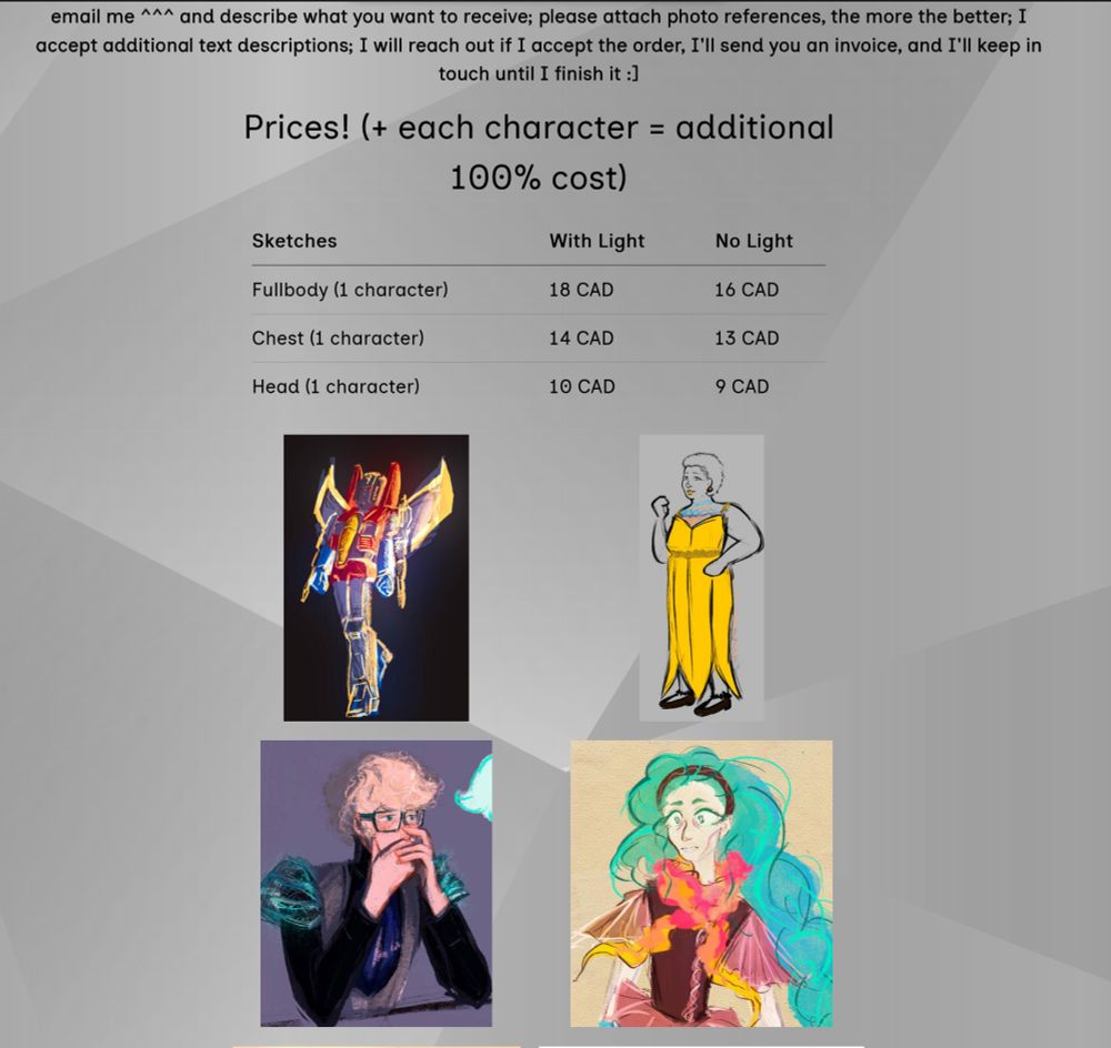 Grey background.  Text says "email me ^^^ and describe what you want to receive; please attach photo references, the more the better; I accept additional text descriptions; I will reach out if I accept the order, I'll send you an invoice, and I'll keep in touch until I finish it :] Prices! (+ each character = additional 100% cost)
Sketches		
Fullbody (1 character) With Light	18 CAD	No Light 16 CAD
Chest (1 character)	With Light 14 CAD No light	13 CAD
Head (1 character) Witch Light	10 CAD No Light	9 CAD"
