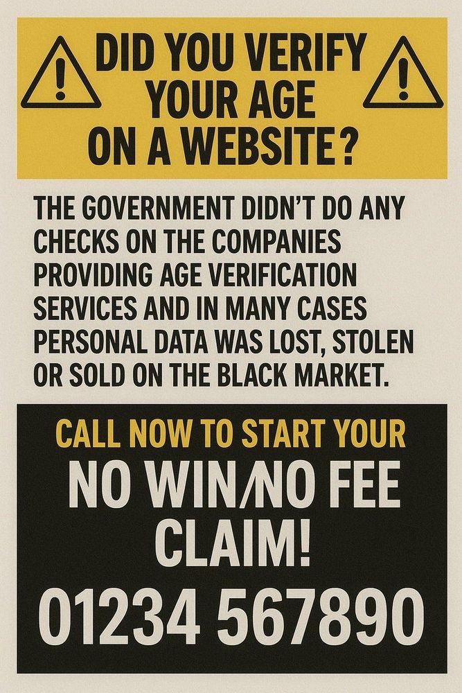 DID YOU VERIFY AN
YOUR AGE
ON A WEBSITE?
THE GOVERNMENT DIDN'T DO ANY
CHECKS ON THE COMPANIES
PROVIDING AGE VERIFICATION
SERVICES AND IN MANY CASES
PERSONAL DATA WAS LOST, STOLEN
OR SOLD ON THE BLACK MARKET.
CALL NOW TO START YOUR
NO WIN NO FEE
CLAIM!
01234 567890
