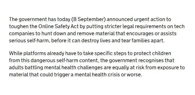 The government has today (8 September) announced urgent action to
toughen the Online Safety Act by putting stricter legal requirements on tech
companies to hunt down and remove material that encourages or assists
serious self-harm, before it can destroy lives and tear families apart.

While platforms already have to take specific steps to protect children from this dangerous self-harm content, the government recognises that adults battling mental health challenges are equally at risk from exposure to material that could trigger a mental health crisis or worse.
