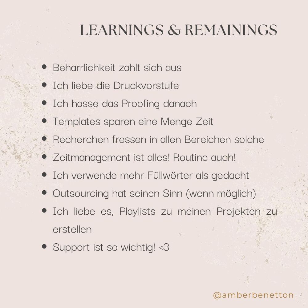 Learnings & Remainings:

Beharrlichkeit zahlt sich aus
Ich liebe die Druckvorstufe
Ich hasse das Proofing danach
Templates sparen eine Menge Zeit
Recherchen fressen in allen Bereichen solche
Zeitmanagement ist alles! Routine auch!
Ich verwende mehr Füllwörter als gedacht
Outsourcing hat seinen Sinn (wenn möglich)
Ich liebe es, Playlists zu meinen Projekten zu erstellen
Support ist so wichtig! <3