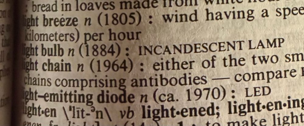 Entries in Webster’s Ninth New Collegiate Dictionary:

light breeze n (1805) : wind having a spee [text truncated] kilometers) per hour
light bulb n (1884) : INCANDESCENT LAMP 
light chain n (1964) : either of the two sm [text truncated] chains comprising antibodies — compare E [text truncated] light-emitting diode n (ca. 1970) : LED lighten \'lit-'n\ vb light•ened; light-en.ing
