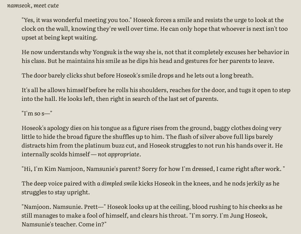 screenshot of doc that reads: 

namseok, meet cute 

"Yes, it was wonderful meeting you too." Hoseok forces a smile and resists the urge to look at the clock on the wall, knowing they're well over time. He can only hope that whoever is next isn't too upset at being kept waiting.

He now understands why Yongsuk is the way she is, not that it completely excuses her behavior in his class. But he maintains his smile as he dips his head and gestures for her parents to leave. 

The door barely clicks shut before Hoseok's smile drops and he lets out a long breath. 

It's all he allows himself before he rolls his shoulders, reaches for the door, and tugs it open to step into the hall. He looks left, then right in search of the last set of parents.

"I'm so s—" 

Hoseok's apology dies on his tongue as a figure rises from the ground, baggy clothes doing very little to hide the broad figure the shuffles up to him. The flash of silver above full lips barely distracts him from the platinum buzz cut, and Hoseok struggles to not run his hands over it. He internally scolds himself — not appropriate. 

"Hi, I'm Kim Namjoon, Namsunie's parent? Sorry for how I'm dressed, I came right after work. " 

The deep voice paired with a dimpled smile kicks Hoseok in the knees, and he nods jerkily as he struggles to stay upright. 

"Namjoon. Namsunie. Prett—" Hoseok looks up at the ceiling, blood rushing to his cheeks as he still manages to make a fool of himself, and clears his throat. "I'm sorry. I'm Jung Hoseok, Namsunie's teacher. Come in?" 