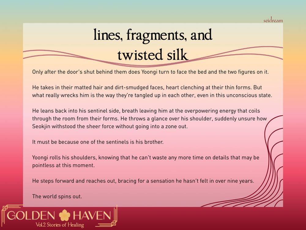 a 4:3 graphic with a teal, gold, pink, and dark red gradient as the background, with an opaque white rectangle and the accents of twisting lines in the bottom right corner holding the below text: 

"lines, fragments, and twisted silk

(a red twisting divider line)

Only after the door's shut behind them does Yoongi turn to face the bed and the two figures on it.

He takes in their matted hair and dirt-smudged faces, heart clenching at their thin forms. But what really wrecks him is the way they're tangled up in each other, even in this unconscious state.

He leans back into his sentinel side, breath leaving him at the overpowering energy that coils through the room from their forms. He throws a glance over his shoulder, suddenly unsure how Seokjin withstood the sheer force without going into a zone out.

It must be because one of the sentinels is his brother.

Yoongi rolls his shoulders, knowing that he can't waste any more time on details that may be pointless at this moment.

He steps forward and reaches out, bracing for a sensation he hasn't felt in over nine years.

The world spins out." 

The words "Golden Haven Vol.2 Stories of Healing" are in a golden logo with the hibiscus outline in between the words Golden Haven at the lower left corner, and the word seidream at the top right corner in dark red.