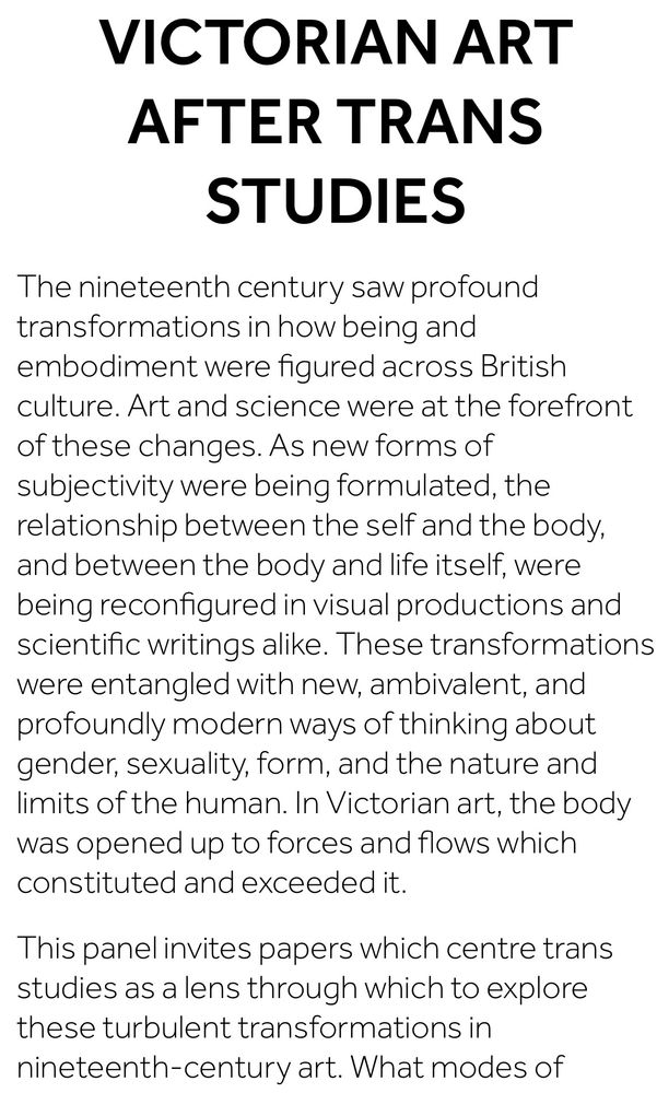 Call for papers: “The nineteenth century saw profound transformations in how being and embodiment were figured across British culture. Art and science were at the forefront of these changes. As new forms of subjectivity were being formulated, the relationship between the self and the body, and between the body and life itself, were being reconfigured in visual productions and scientific writings alike. These transformations were entangled with new, ambivalent, and profoundly modern ways of thinking about gender, sexuality, form, and the nature and limits of the human. In Victorian art, the body was opened up to forces and flows which constituted and exceeded it.
This panel invites papers which centre trans studies as a lens through which to explore these turbulent transformations in nineteenth-century art. What modes of…”