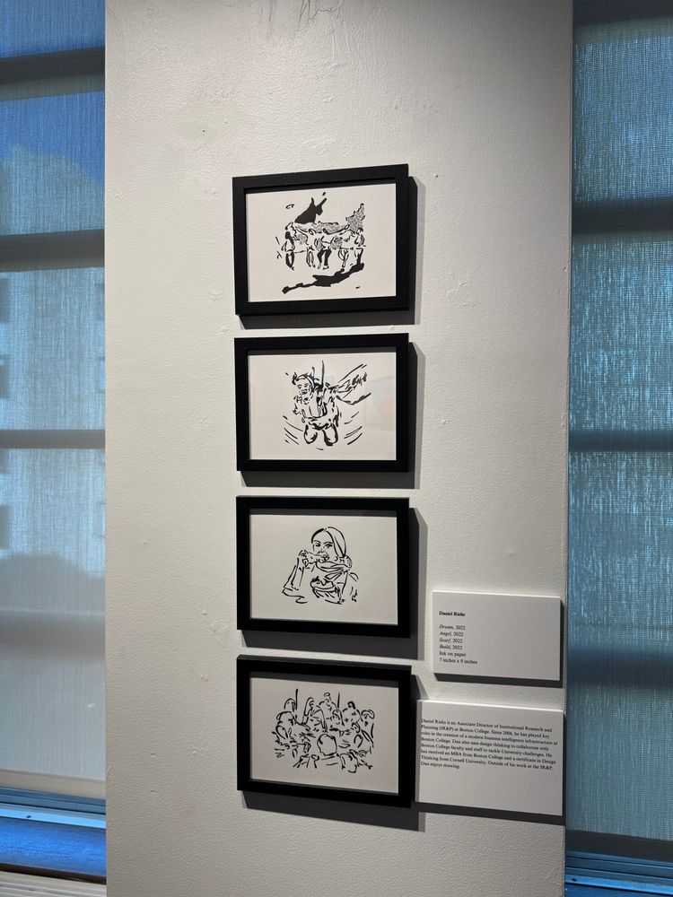 Four ink drawings by Daniel Riehs:

Dream, 2022
Angel, 2022
Scarf: 2022
Build, 2022
Ink on paper
7 inches x 9 inches

“Daniel Riehs is an Associate Director of Institutional Research and Planning (IR&P) at Boston College. Since 2006, he has played key roles in the creation of a modern business intelligence infrastructure at Boston College. Dan also uses design thinking to collaborate with Boston College faculty and staff to tackle University challenges. He has roceived an MBA from Boston College and a certificate in Design Thinking from Cornell University. Outside of his work at the IR&P, Dan enjoys drawing.”