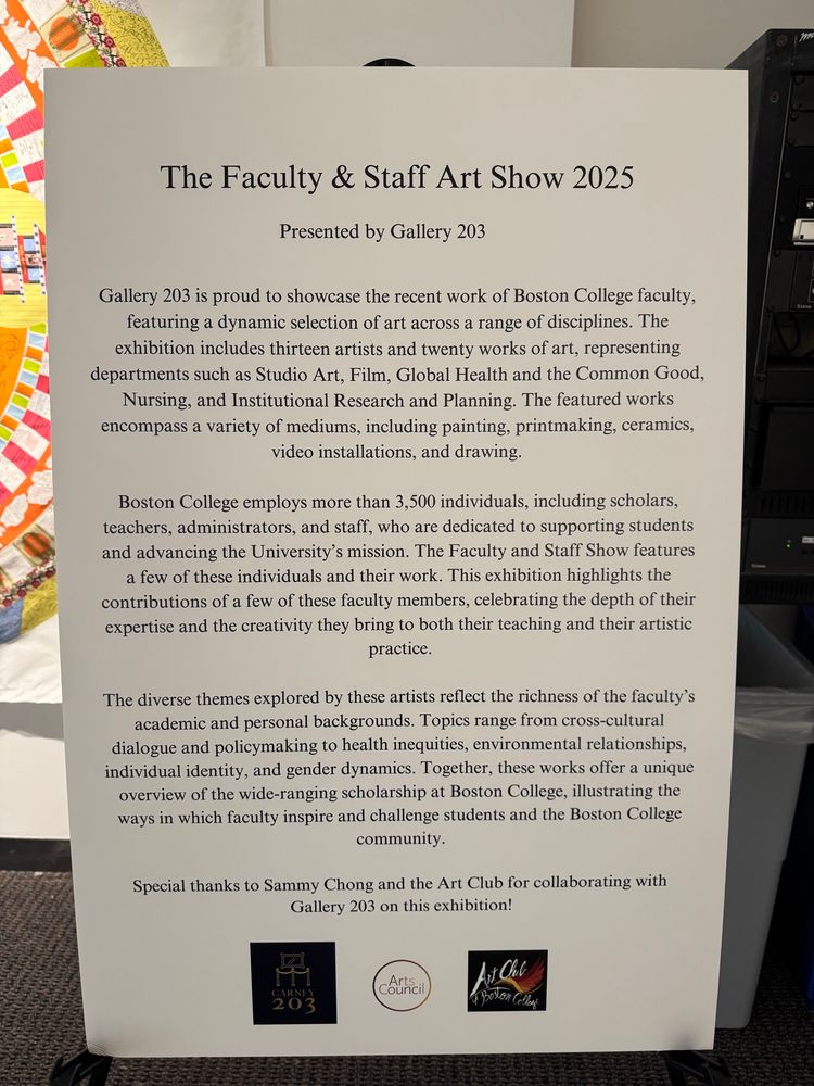 The Faculty & Staff Art Show 2025

Presented by Gallery 203

Gallery 203 is proud to showcase the recent work of Boston College faculty, featuring a dynamic selection of art across a range of disciplines. The exhibition includes thirteen artists and twenty works of art, representing departments such as Studio Art, Film, Global Health and the Common Good, Nursing, and Institutional Research and Planning. The featured works encompass a variety of mediums, including painting, printmaking, ceramics, video installations, and drawing.

Boston College employs more than 3,500 individuals, including scholars, teachers, administrators, and staff, who are dedicated to supporting students and advancing the University's mission. The Faculty and Staff Show features a few of these individuals and their work. This exhibition highlights the contributions of a few of these faculty members, celebrating the depth of their expertise and the creativity they bring to both their teaching and their artistic practice.

The diverse themes explored by these artists reflect the richness of the faculty's academic and personal backgrounds. Topics range from cross-cultural dialogue and policymaking to health inequities, environmental relationships, individual identity, and gender dynamics. Together, these works offer a unique overview of the wide-ranging scholarship at Boston College, illustrating the ways in which faculty inspire and challenge students and the Boston College community.

Special thanks to Sammy Chong and the Art Club for collaborating with Gallery 203 on this exhibition!