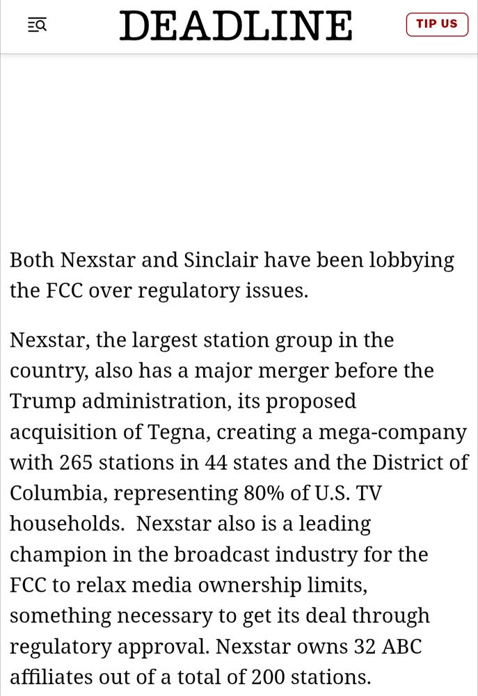 Both Nexstar and Sinclair have been lobbying the FCC over regulatory issues.

Nexstar, the largest station group in the country, also has a major merger before the Trump administration, its proposed acquisition of Tegna, creating a mega-company with 265 stations in 44 states and the District of Columbia, representing 80% of U.S. TV households.  Nexstar also is a leading champion in the broadcast industry for the FCC to relax media ownership limits, something necessary to get its deal through regulatory approval. Nexstar owns 32 ABC affiliates out of a total of 200 stations.