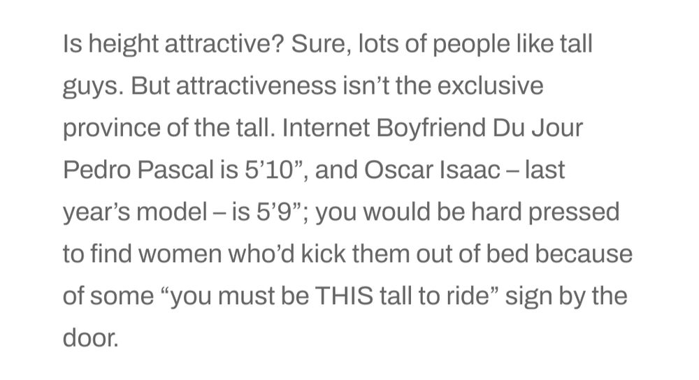 "Is height attractive? Sure, lots of people like tall guys. But attractiveness isn’t the exclusive province of the tall. Internet Boyfriend Du Jour Pedro Pascal is 5’10”, and Oscar Isaac – last year’s model – is 5’9”; you would be hard pressed to find women who’d kick them out of bed because of some “you must be THIS tall to ride” sign by the door."