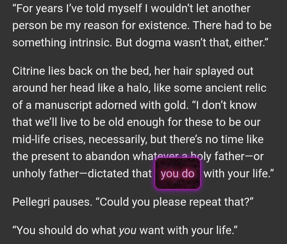 Excerpt from the author's Xenosaga fanfic, "say it right" (the phrase "you do" is glowing magenta in U-DO's color scheme)

“For years I’ve told myself I wouldn’t let another person be my reason for existence. There had to be something intrinsic. But dogma wasn’t that, either.”

Citrine lies back on the bed, her hair splayed out around her head like a halo, like some ancient relic of a manuscript adorned with gold. “I don’t know that we’ll live to be old enough for these to be our mid-life crises, necessarily, but there’s no time like the present to abandon whatever a holy father—or unholy father—dictated that you do with your life.”

Pellegri pauses. “Could you please repeat that?”

“You should do what *you* want with your life.”