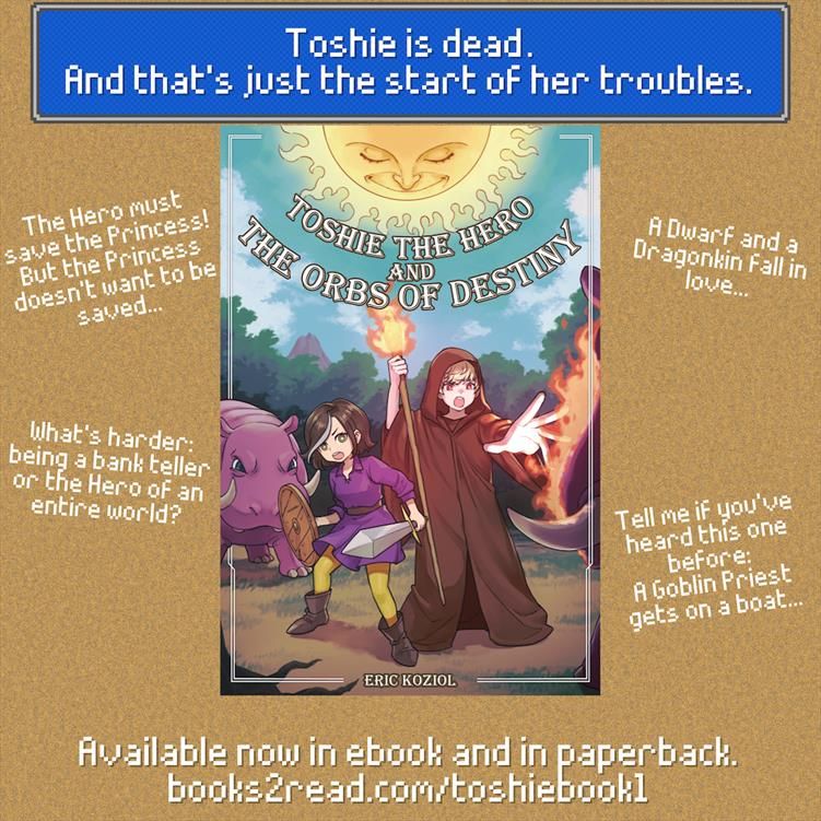 Ad for Toshie the Hero and the Orbs of Destiny. 
Center: Cover of the book. 
On top, in an RPG-style text box: "Toshie's dead. And that's just the start of her troubles." 
Surrounding the image are the sentences: 
"The Hero must save the Princess! But the Princess doesn't want to be saved..." 
"A Dwarf and a Dragonkin fall in love..." 
"What's harder: being a bank teller or the Hero of an entire world?" 
"Tell me if you've heard this one before: A Goblin Priest gets on a boat..." 
On the bottom:
Available now in ebook and in paperback. 
books2read.com/toshiebook1 
