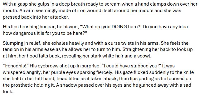 With a gasp she gulps in a deep breath ready to scream when a hand clamps down over her mouth. An arm seemingly made of iron wound itself around her middle and she was pressed back into her attacker.  

His lips brushing her ear, he hissed, “What are you DOING here?! Do you have any idea how dangerous it is for you to be here?”  

Slumping in relief, she exhales heavily and with a curse twists in his arms. She feels the tension in his arms ease as he allows her to turn to him. Straightening her back to look up at him, her hood falls back, revealing her stark white hair and a scowl.   

“Fenedhis!” His eyebrows shot up in surprise. “I could have stabbed you!” It was whispered angrily, her purple eyes sparking fiercely. His gaze flicked suddenly to the knife she held in her left hand, head tilted as if taken aback, then lips parting as he focused on the prosthetic holding it. A shadow passed over his eyes and he glanced away with a sad look. 