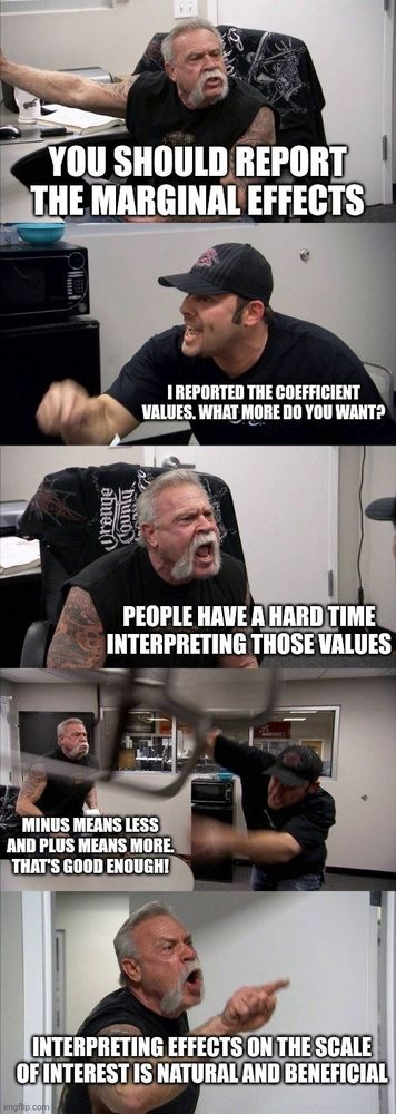 American chopper meme. Two men are yelling at each other.

YOU SHOULD REPORT THE MARGINAL EFFECTS.

I REPORTED THE COEFFICIENT VALUES. WHAT MORE DO YOU WANT?

PEOPLE HAVE A HARD TIME INTERPRETING THOSE VALUES.

MINUS MEANS LESS AND PLUS MEANS MORE. THAT'S GOOD ENOUGH!

INTERPRETING EFFECTS ON THE SCALE OF INTEREST IS NATURAL AND BENEFICIAL.