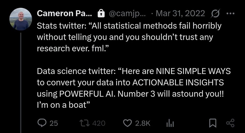 Tweet:

Stats twitter: “All statistical methods fail horribly without telling you and you shouldn’t trust any research ever. fml.”

Data science twitter: “Here are NINE SIMPLE WAYS to convert your data into ACTIONABLE INSIGHTS using POWERFUL AI. Number 3 will astound you!! I’m on a boat”