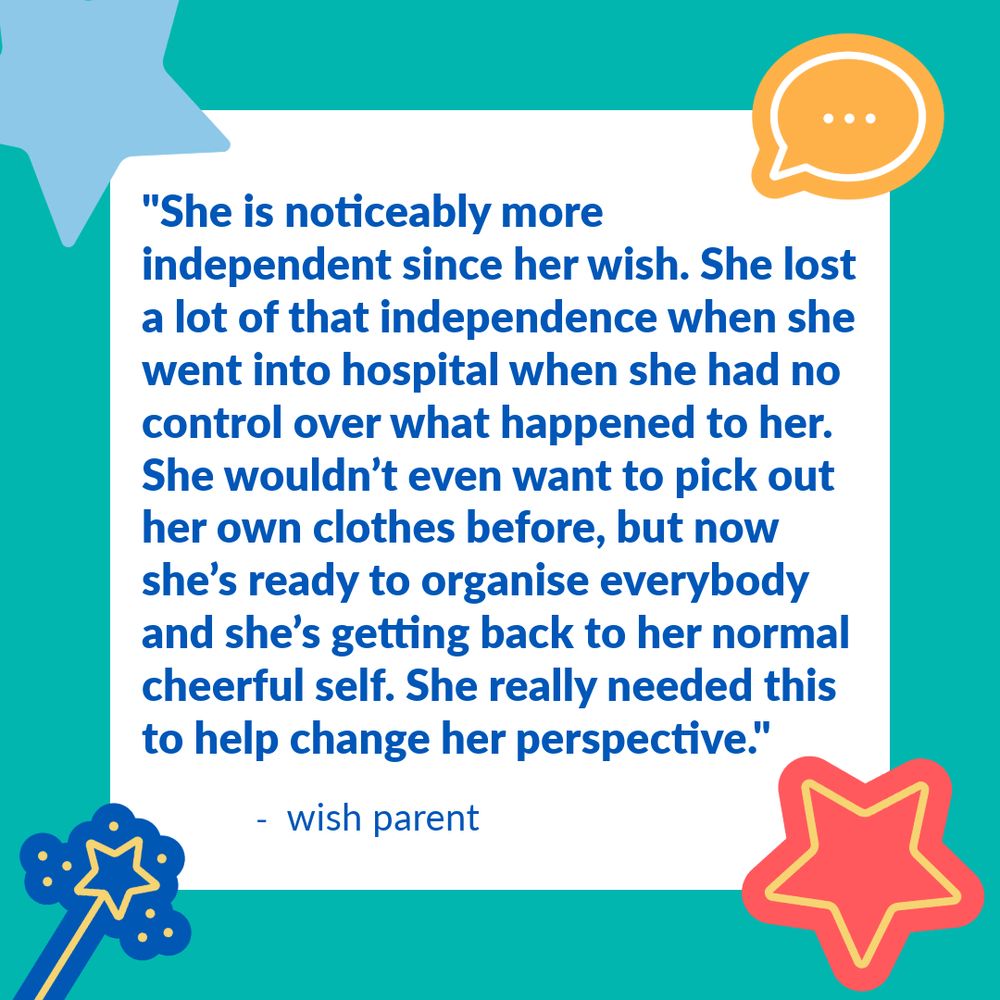 Teal background with a white square in the middle. This is pinned by a red and yellow star, blue and yellow magic wand, light blue star and orange and white speech bubble graphic in each of the corners. Inside the white square, is a quote from a Make-A-Wish UK wish parent. They say: "She is noticeably more independent since her wish. She lost a lot of that independence when she went into hospital when she had no control over what happened to her. She wouldn’t even want to pick out her own clothes before, but now she’s ready to organise everybody and she’s getting back to her normal cheerful self. She really needed this to help change her perspective."