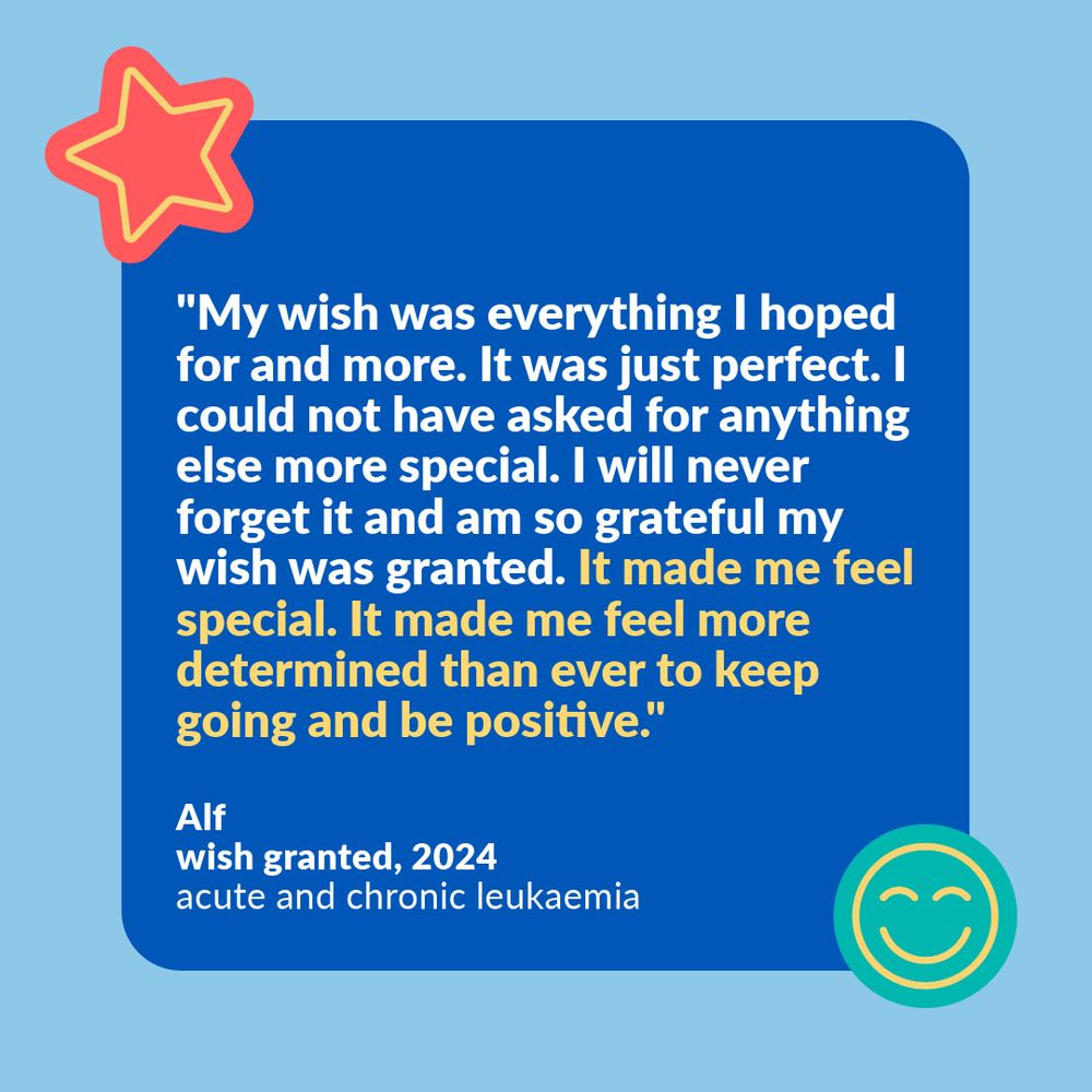 Light blue background with a dark blue square in the middle. This is pinned by a teal and yellow smiley face graphic in the bottom right corner, and a red and yellow star graphic in the top left corner. Inside the dark blue square, is a quote from a Make-A-Wish UK wish child, Alf. His wish was granted in 2024. Alf says: "My wish was everything I hoped for and more. It was just perfect. I could not have asked for anything else more special. I will never forget it and am so grateful my wish was granted. It made me feel special. It made me feel more determined than ever to keep going and be positive."