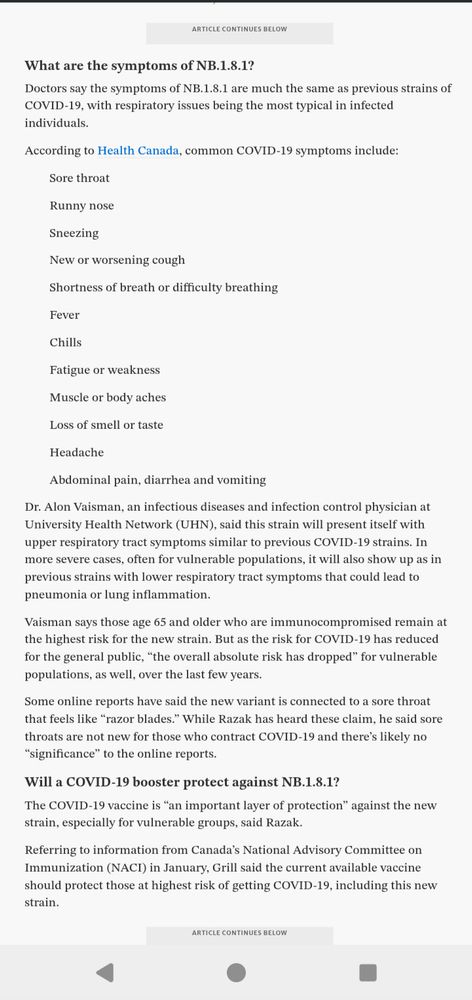 What are the symptoms of NB.1.8.1? 
Doctors say the symptoms of NB.1.8.1 are much the same as previous strains of COVID-19, with respiratory issues being the most typical in infected individuals. 
According to Health Canada, common COVID-19 symptoms include: 
Sore throat
Runny nose
Sneezing
New or worsening cough
Shortness of breath or difficulty breathing
Fever
Chills
Fatigue or weakness
Muscle or body aches
Loss of smell or taste
Headache
Abdominal pain, diarrhea and vomiting
Dr. Alon Vaisman, an infectious diseases and infection control physician at University Health Network (UHN), said this strain will present itself with upper respiratory tract symptoms similar to previous COVID-19 strains. In more severe cases, often for vulnerable populations, it will also show up as in previous strains with lower respiratory tract symptoms that could lead to pneumonia or lung inflammation. 
Vaisman says those age 65 and older who are immunocompromised remain at the highest risk for the new strain. But as the risk for COVID-19 has reduced for the general public, “the overall absolute risk has dropped” for vulnerable populations, as well, over the last few years.
Some online reports have said the new variant is connected to a sore throat that feels like “razor blades.” While Razak has heard these claim, he said sore throats are not new for those who contract COVID-19 and there’s likely no “significance” to the online reports.