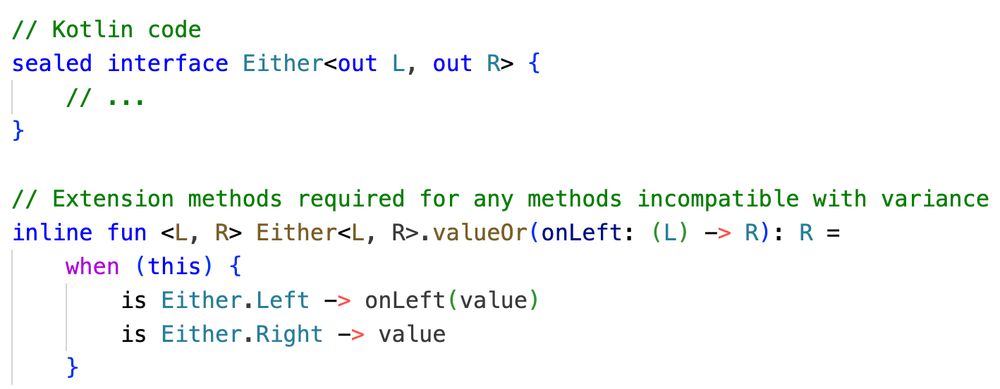 // Kotlin code
sealed interface Either<out L, out R> {
    // ...
}

// Extension methods required for any methods incompatible with variance
inline fun <L, R> Either<L, R>.valueOr(onLeft: (L) -> R): R =
    when (this) {
        is Either.Left -> onLeft(value)
        is Either.Right -> value
    }
