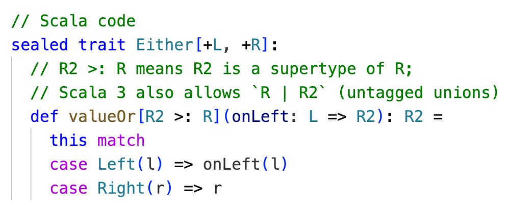 // Scala code
sealed trait Either[+L, +R]:
  // R2 >: R means R2 is a supertype of R;
  // Scala 3 also allows `R | R2` (untagged unions)
  def valueOr[R2 >: R](onLeft: L => R2): R2 =
    this match
    case Left(l) => onLeft(l)
    case Right(r) => r