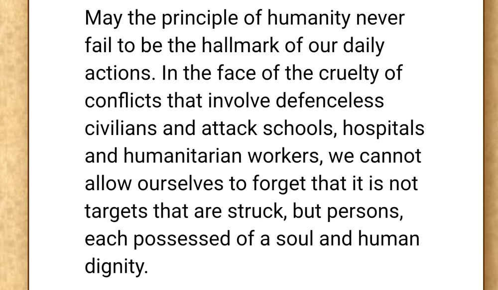 May the principle of humanity never fail to be the hallmark of our daily actions. In the face of the cruelty of conflicts that involve defenceless civilians and attack schools, hospitals and humanitarian workers, we cannot allow ourselves to forget that it is not targets that are struck, but persons, each possessed of a soul and human dignity.