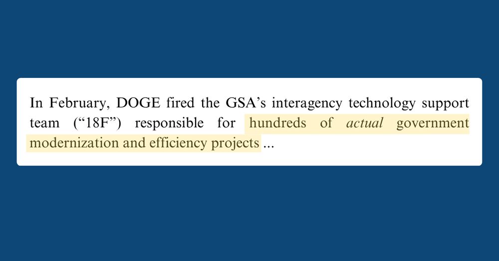 Text from a document that reads: In February, DOGE fired the GSA’s interagency technology support team (“18F”) responsible for hundreds of *actual* government modernization and efficiency projects ... 
