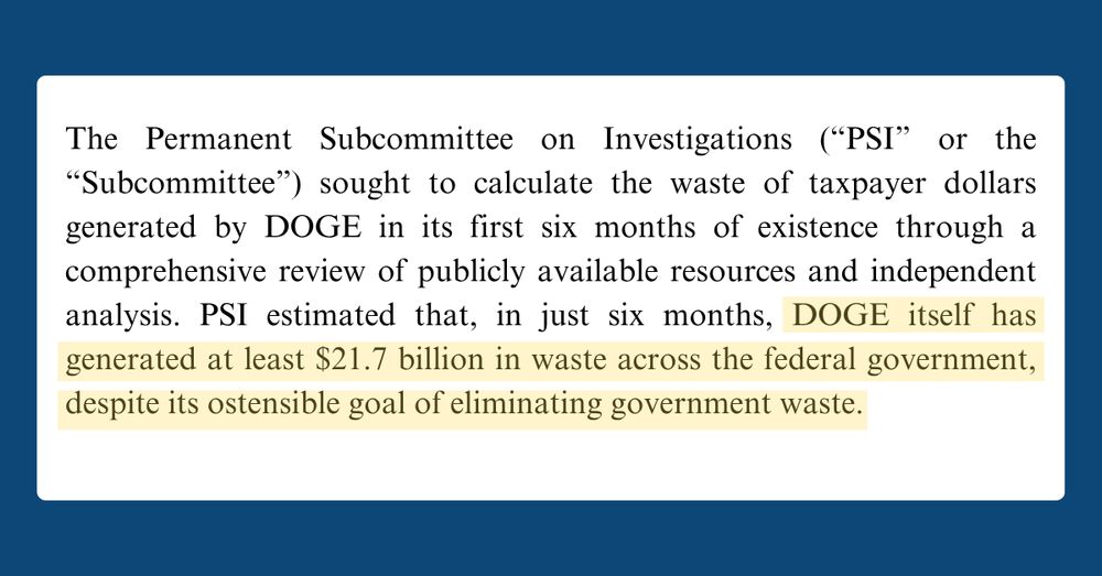 Text from a document that reads: The Permanent Subcommittee on Investigations (“PSI” or the “Subcommittee”) sought to calculate the waste of taxpayer dollars generated by DOGE in its first six months of existence through a comprehensive review of publicly available resources and independent analysis. PSI estimated that, in just six months, DOGE itself has generated at least $21.7 billion in waste across the federal government, despite its ostensible goal of eliminating government waste.