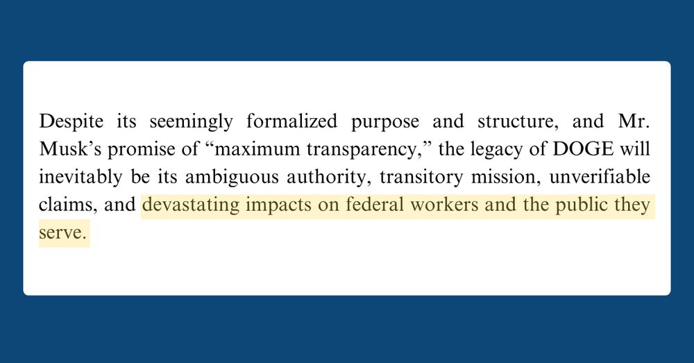 Text from a document that reads: Despite its seemingly formalized purpose and structure, and Mr. Musk’s promise of “maximum transparency,” the legacy of DOGE will inevitably be its ambiguous authority, transitory mission, unverifiable claims, and devastating impacts on federal workers and the public they serve.