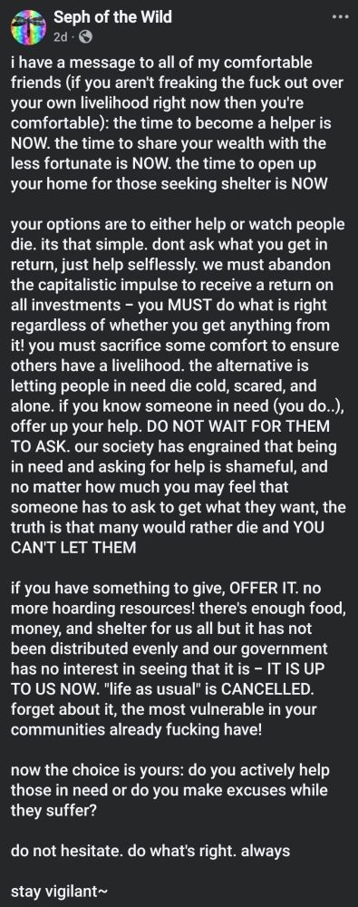 i have a message to all of my comfortable friends (if you aren't freaking the fuck out over your own livelihood right now then you're comfortable): the time to become a helper is NOW. the time to share your wealth with the less fortunate is NOW. the time to open up your home for those seeking shelter is NOW 

your options are to either help or watch people die. its that simple. dont ask what you get in return, just help selflessly. we must abandon the capitalistic impulse to receive a return on all investments - you MUST do what is right regardless of whether you get anything from it! you must sacrifice some comfort to ensure others have a livelihood. the alternative is letting people in need die cold, scared, and alone. if you know someone in need (you do..), offer up your help. DO NOT WAIT FOR THEM TO ASK. our society has engrained that being in need and asking for help is shameful, and no matter how much you may feel that someone has to ask to get what they want, the truth is that many would rather die and YOU CAN'T LET THEM

if you have something to give, OFFER IT. no more hoarding resources! there's enough food, money, and shelter for us all but it has not been distributed evenly and our government has no interest in seeing that it is - IT IS UP TO US NOW. "life as usual" is CANCELLED. forget about it, the most vulnerable in your communities already fucking have! 

now the choice is yours: do you actively help those in need or do you make excuses while they suffer? 

do not hesitate. do what's right. always 

stay vigilant~