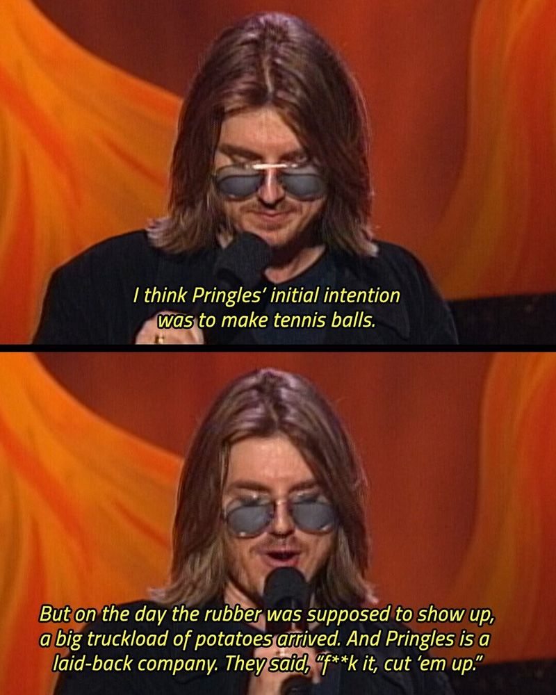 Classic Mitch Hedburg joke:

I think Pringles’ initial intention was to make tennis balls. But on the day the rubber was supposed to show up, a big truckload of potatoes arrived. And Pringles is a laid-back company. They said, “Fuck it, cut ‘em up.”