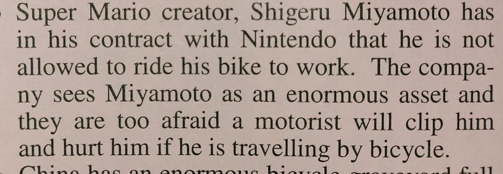 Article clipping stating: Super Mario creator, Shigeru Miyamoto has in his contract with Nintendo that he is not allowed to ride his bike to work. The company sees Miyamoto as an enormous asset and they are too afraid a motorist will clip him and hurt him if he is travelling by bicycle.