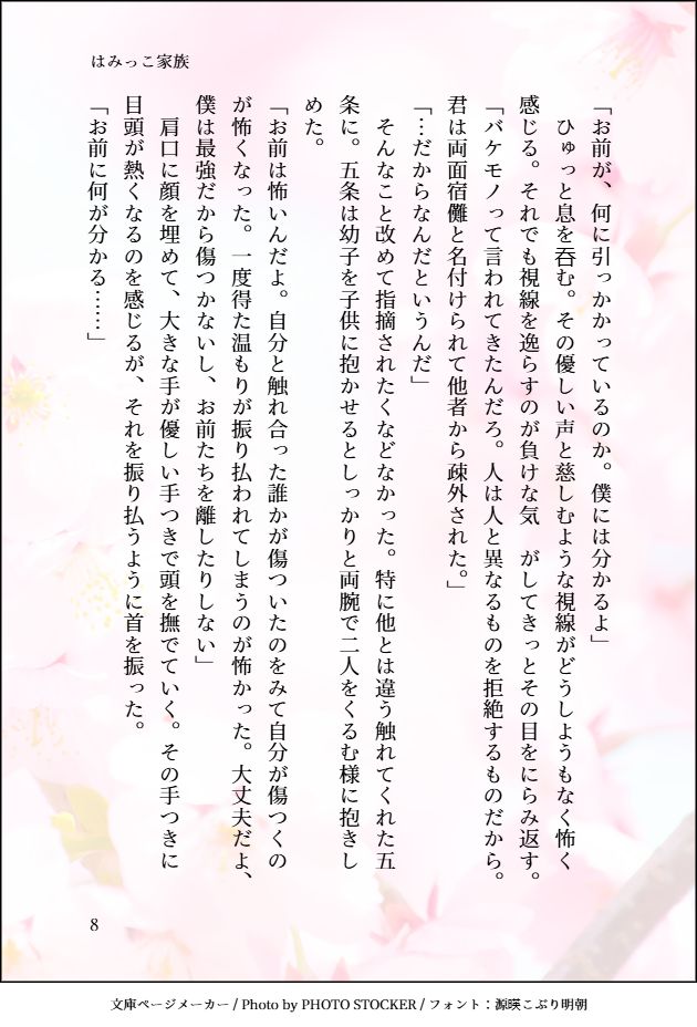 「お前が、何に引っかかっているのか。僕には分かるよ」
　ひゅっと息を吞む。その優しい声と慈しむような視線がどうしようもなく怖く感じる。それでも視線を逸らすのが負けな気　がしてきっとその目をにらみ返す。
「バケモノって言われてきたんだろ。人は人と異なるものを拒絶するものだから。君は両面宿儺と名付けられて他者から疎外された。」
「…だからなんだというんだ」
　そんなこと改めて指摘されたくなどなかった。特に他とは違う触れてくれた五条に。五条は幼子を子供に抱かせるとしっかりと両腕で二人をくるむ様に抱きしめた。
「お前は怖いんだよ。自分と触れ合った誰かが傷ついたのをみて自分が傷つくのが怖くなった。一度得た温もりが振り払われてしまうのが怖かった。大丈夫だよ、僕は最強だから傷つかないし、お前たちを離したりしない」
　肩口に顔を埋めて、大きな手が優しい手つきで頭を撫でていく。その手つきに目頭が熱くなるのを感じるが、それを振り払うように首を振った。
「お前に何が分かる……」
