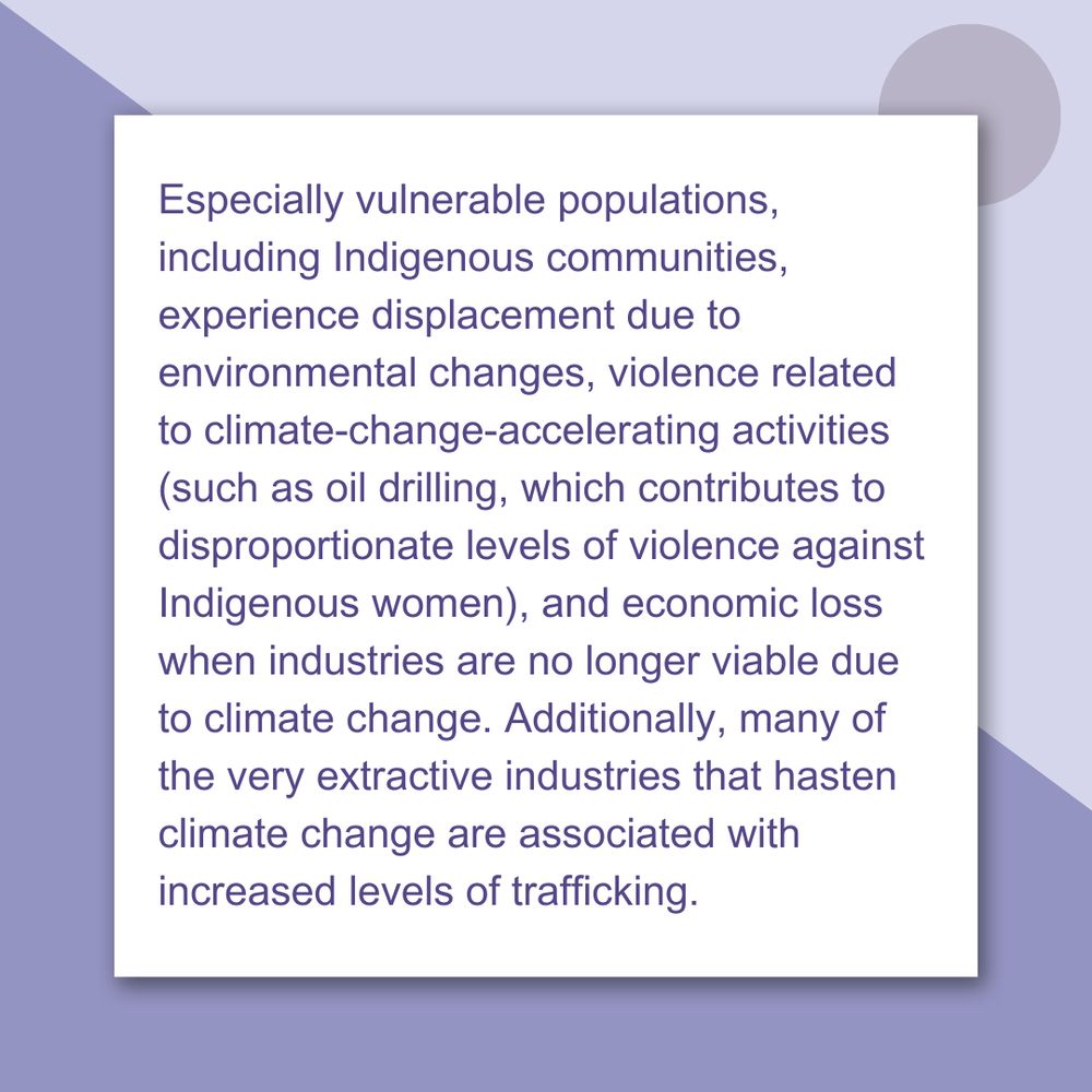 Especially vulnerable populations, including Indigenous communities, experience displacement due to environmental changes, violence related to climate-change-accelerating activities (such as oil drilling, which contributes to disproportionate levels of violence against Indigenous women), and economic loss when industries are no longer viable due to climate change. Additionally, many of the very extractive industries that hasten climate change are associated with increased levels of trafficking.
