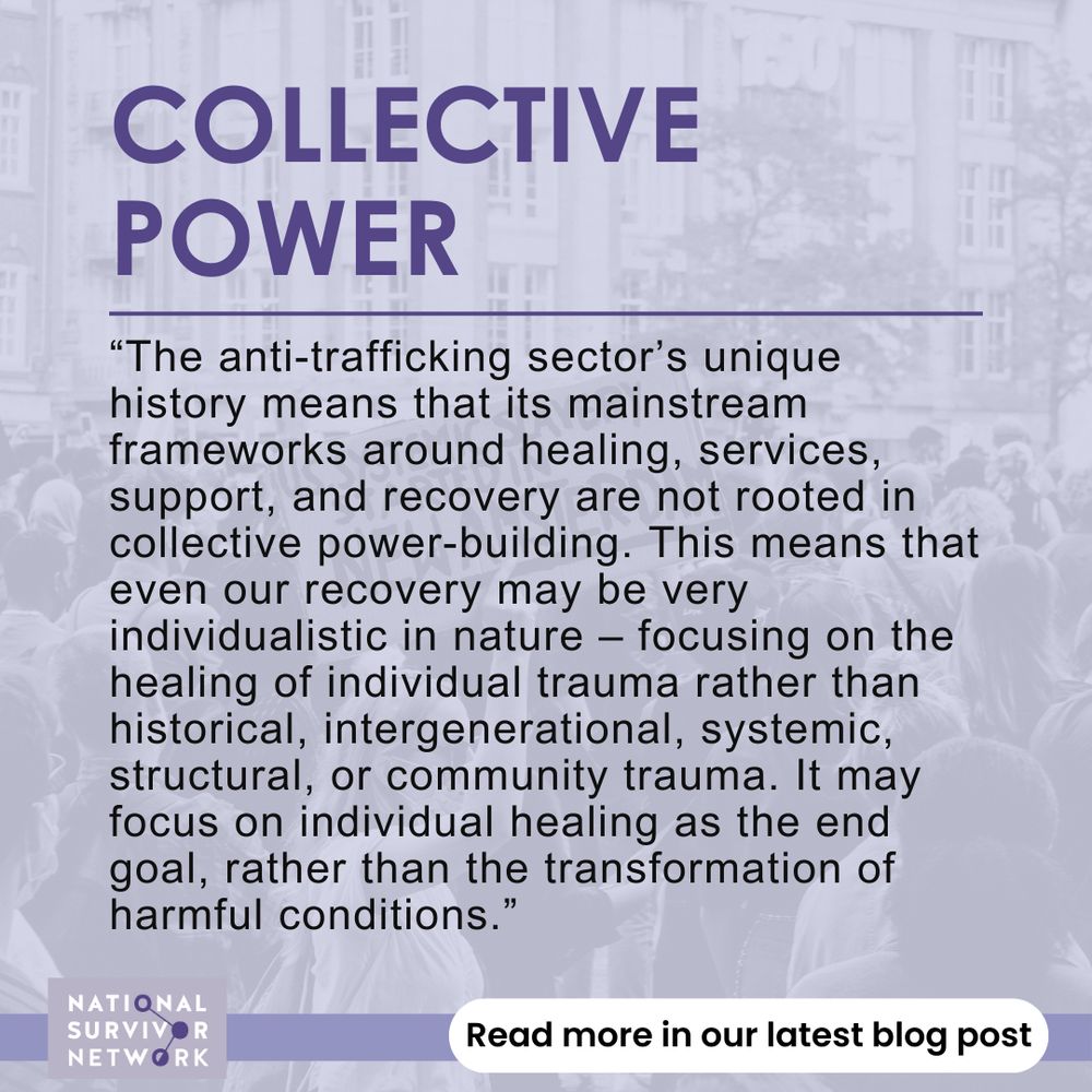 COLLECTIVE POWER: “The anti-trafficking sector’s unique history means that its mainstream frameworks around healing, services, support, and recovery are not rooted in collective power-building. This means that even our recovery may be very individualistic in nature – focusing on the healing of individual trauma rather than historical, intergenerational, systemic, structural, or community trauma. It may focus on individual healing as the end goal, rather than the transformation of harmful conditions.” Read more in our latest blog post