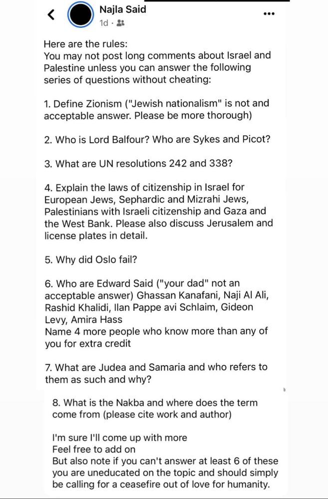 Facebookinlägg:

Here are the rules:
You may not post long comments about Israel and Palestine unless you can answer the following series of questions without cheating:
1. Define Zionism ("Jewish nationalism" is not and acceptable answer. Please be more thorough)
2. Who is Lord Balfour? Who are Sykes and Picot?
3. What are UN resolutions 242 and 338?
4. Explain the laws of citizenship in Israel for European Jews, Sephardic and Mizrahi Jews, Palestinians with Israeli citizenship and Gaza and the West Bank. Please also discuss Jerusalem and license plates in detail.
5. Why did Oslo fail?
6. Who are Edward Said ("your dad" not an acceptable answer) Ghassan Kanafani, Naji Al Ali, Rashid Khalidi, lan Pappe avi Schlaim, Gideon Levy, Amira Hass Name 4 more people who know more than any of you for extra credit
7. What are Judea and Samaria and who refers to them as such and why?
8. What is the Nakba and where does the term come from (please cite work and author)
I'm sure 1'll come up with more Feel free to add on
But also note if you can't answer at least 6 of these you are uneducated on the topic and should simply be calling for a ceasefire out of love for humanity.