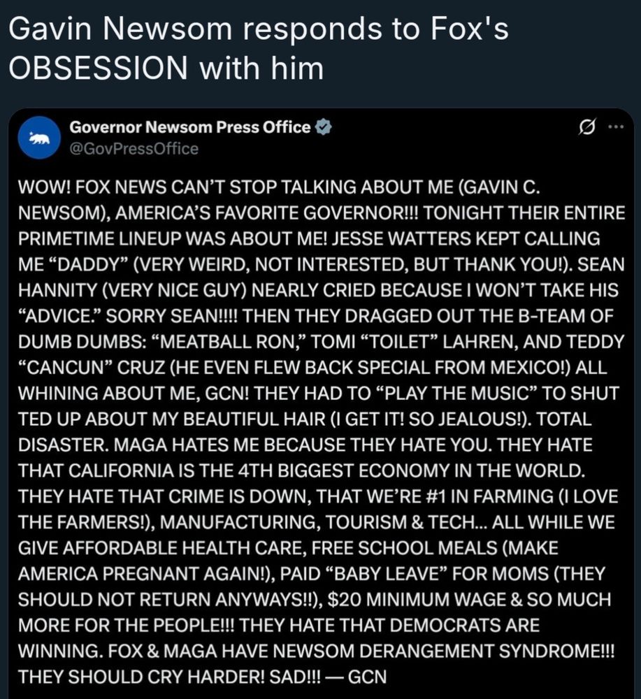 Gavin Newsom responds to Fox's OBSESSION with him Governor Newsom Press Office @GovPressOffice .. WOW! FOX NEWS CAN'T STOP TALKING ABOUT ME (GAVIN C. NEWSOM), AMERICA'S FAVORITE GOVERNOR!! TONIGHT THEIR ENTIRE PRIMETIME LINEUP WAS ABOUT ME! JESSE WATTERS KEPT CALLING ME 
