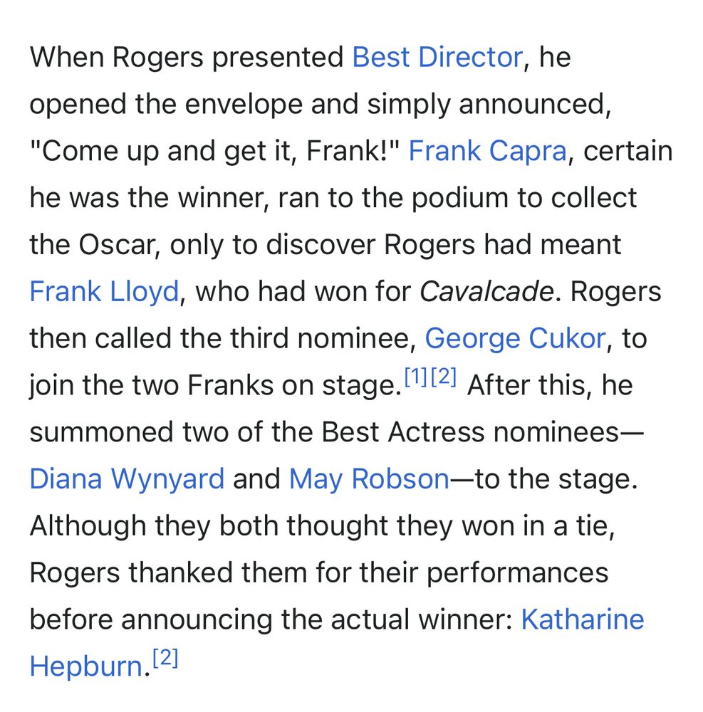 Wikipedia’s entry for sixth Academy Awards: When Rogers presented Best Director, he opened the envelope and simply announced, "Come up and get it, Frank!" Frank Capra, certain he was the winner, ran to the podium to collect the Oscar, only to discover Rogers had meant Frank Lloyd, who had won for Cavalcade. Rogers then called the third nominee, George Cukor, to join the two Franks on stage. After this, he summoned two of the Best Actress nominees—Diana Wynyard and May Robson-to the stage. Although they both thought they won in a tie, Rogers thanked them for their performances before announcing the actual winner: Katharine Hepburn.