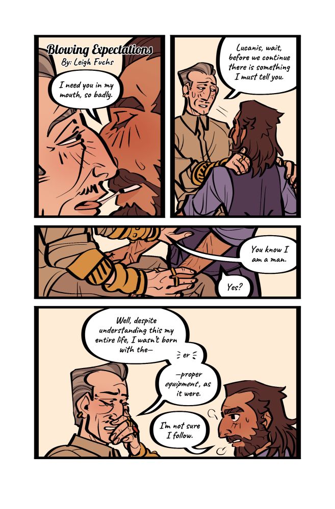 a 4 paneled comic page of Lucanis and Emmrich from Dragon Age the Veilguard. 

Panel 1: the title reads ‘Blowing Expectations, by Leigh Fuchs’ Emmrich and Lucanis pull apart from a kiss, spit connecting their mouths. Lucanis says, ‘I need you in my mouth, so badly.’ 

Panel 2: Emmrich pulls away further, eyes darting away. He says, ‘Lucanis, wait, before we continue there is something I must tell you.’ 

Panel 3: Lucanis rests his hands on Emmrich’s legs, their faces offscreen. Emmrich continues, ‘You know I am a man.’ Lucanis replies, ‘Yes?’ 

Panel 4: Emmrich closes his eyes and rubs his chin as he explains, ‘Well, despite understanding this my entire life, I wasn't born with the- er- proper equipment, as it were.’ Lucanis looks confused, saying, ‘Im not sure I follow.’