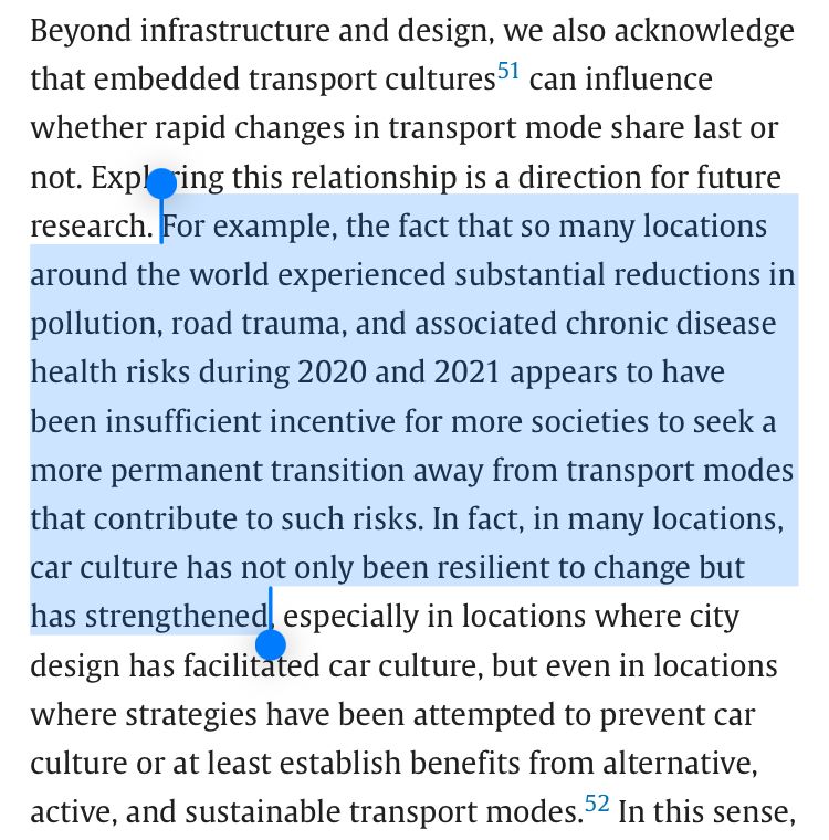 Beyond infrastructure and design, we also acknowledge that embedded transport cultures can influence whether rapid changes in transport mode share last or not. Exploring this relationship is a direction for future research. For example, the fact that so many locations around the world experienced substantial reductions in pollution, road trauma, and associated chronic disease health risks during 2020 and 2021 appears to have been insufficient incentive for more societies to seek a more permanent transition away from transport modes that contribute to such risks. In fact, in many locations, car culture has not only been resilient to change but has strengthened, especially in locations where city design has facilitated car culture, but even in locations where strategies have been attempted to prevent car culture or at least establish benefits from alternative, active, and sustainable transport modes.