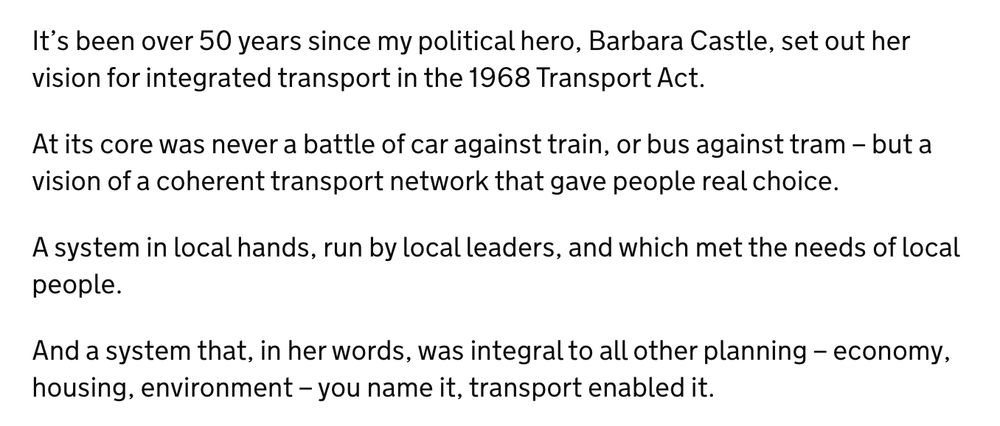 It’s been over 50 years since my political hero, Barbara Castle, set out her vision for integrated transport in the 1968 Transport Act.

At its core was never a battle of car against train, or bus against tram – but a vision of a coherent transport network that gave people real choice.

A system in local hands, run by local leaders, and which met the needs of local people.

And a system that, in her words, was integral to all other planning – economy, housing, environment – you name it, transport enabled it.