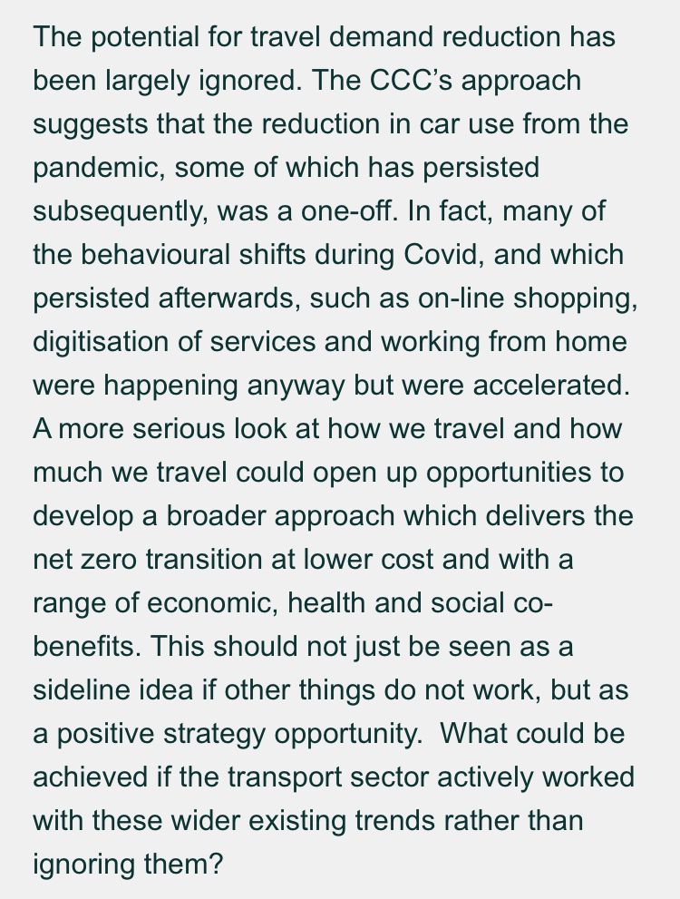 The potential for travel demand reduction has been largely ignored. The CCC’s approach suggests that the reduction in car use from the pandemic, some of which has persisted subsequently, was a one-off. In fact, many of the behavioural shifts during Covid, and which persisted afterwards, such as on-line shopping, digitisation of services and working from home were happening anyway but were accelerated. A more serious look at how we travel and how much we travel could open up opportunities to develop a broader approach which delivers the net zero transition at lower cost and with a range of economic, health and social co-benefits. This should not just be seen as a sideline idea if other things do not work, but as a positive strategy opportunity.  What could be achieved if the transport sector actively worked with these wider existing trends rather than ignoring them?
