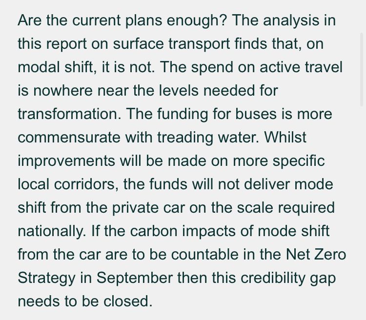 Are the current plans enough? The analysis in this report on surface transport finds that, on modal shift, it is not. The spend on active travel is nowhere near the levels needed for transformation. The funding for buses is more commensurate with treading water. Whilst improvements will be made on more specific local corridors, the funds will not deliver mode shift from the private car on the scale required nationally. If the carbon impacts of mode shift from the car are to be countable in the Net Zero Strategy in September then this credibility gap needs to be closed.