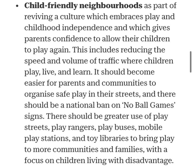 Child-friendly neighbourhoods as part of reviving a culture which embraces play and childhood independence and which gives parents confidence to allow their children to play again. This includes reducing the speed and volume of traffic where children play, live, and learn. It should become easier for parents and communities to organise safe play in their streets, and there should be a national ban on ‘No Ball Games’ signs. There should be greater use of play streets, play rangers, play buses, mobile play stations, and toy libraries to bring play to more communities and families, with a focus on children living with disadvantage.