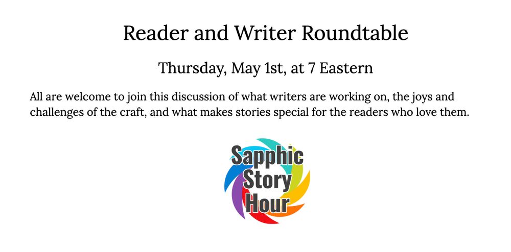 Text reads: Reader and Writer Roundtable Thursday, May 1st, at 7 Eastern. All are welcome to join this virtual discussion of what writers are working on, the joys and challenges of the craft, and what makes stories special for the readers who love them. Below the text is the Sapphic Story Hour logo. 