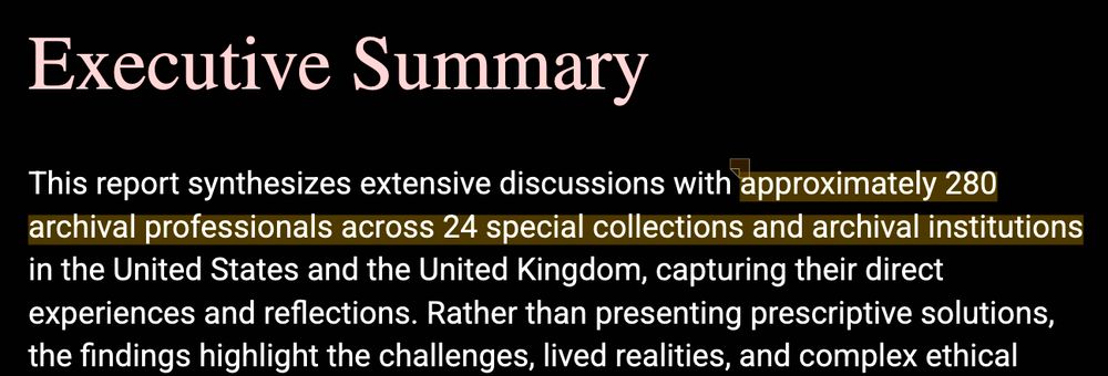 Text: Executive Summary  This report synthesizes extensive discussions with approximately 280 archival professionals across 24 special collections and archival institutions in the United States and the United Kingdom, capturing their direct experiences and reflections. Rather than presenting prescriptive solutions, the findings highlight the challenges, lived realities, and complex ethical