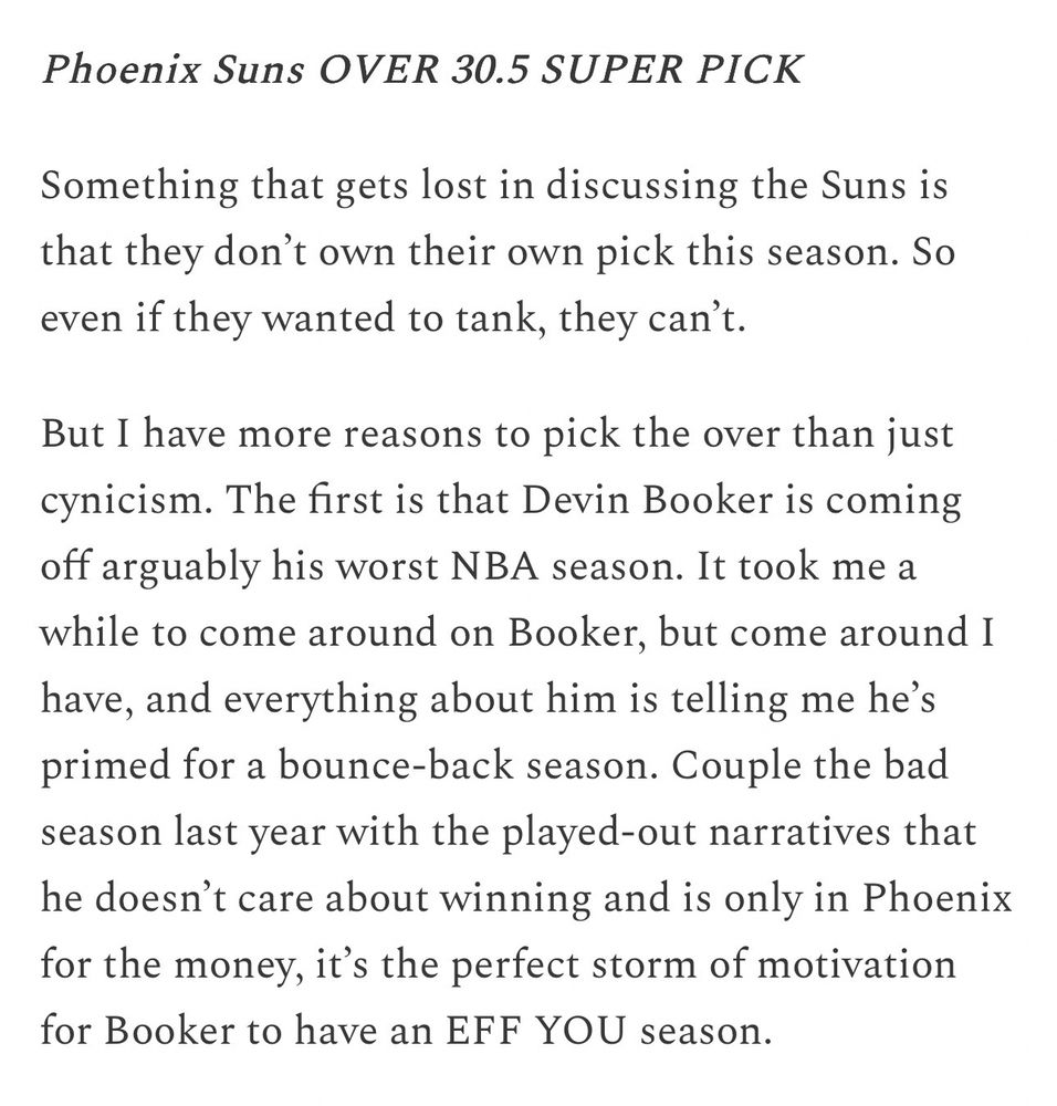 Text image 

Phoenix Suns OVER 30.5 SUPER PICK

Something that gets lost in discussing the Suns is that they don’t own their own pick this season. So even if they wanted to tank, they can’t.

But I have more reasons to pick the over than just cynicism. The first is that Devin Booker is coming off arguably his worst NBA season. It took me a while to come around on Booker, but come around I have, and everything about him is telling me he’s primed for a bounce-back season. Couple the bad season last year with the played-out narratives that he doesn’t care about winning and is only in Phoenix for the money, it’s the perfect storm of motivation for Booker to have an EFF YOU season.